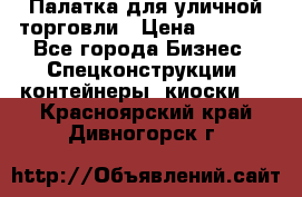 Палатка для уличной торговли › Цена ­ 6 000 - Все города Бизнес » Спецконструкции, контейнеры, киоски   . Красноярский край,Дивногорск г.